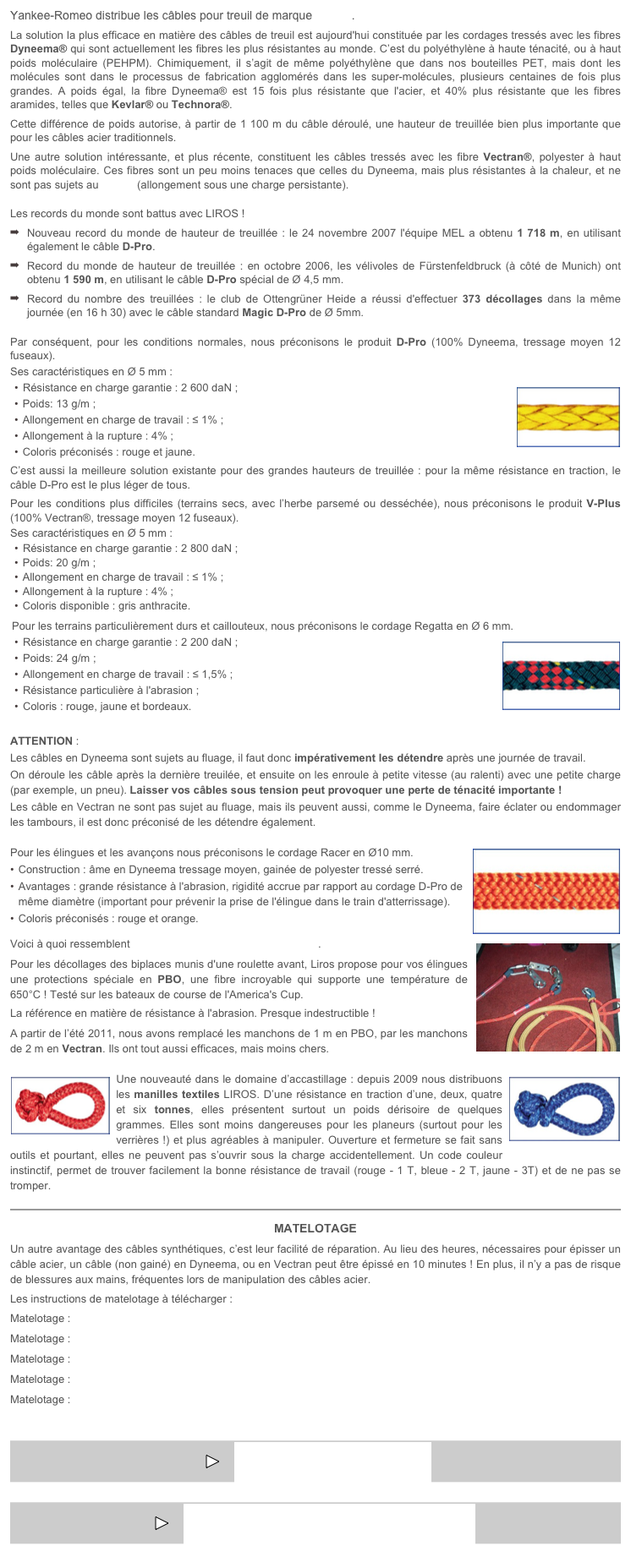 Yankee-Romeo distribue les câbles pour treuil de marque LIROS.
La solution la plus efficace en matière des câbles de treuil est aujourd'hui constituée par les cordages tressés avec les fibres Dyneema® qui sont actuellement les fibres les plus résistantes au monde. C’est du polyéthylène à haute ténacité, ou à haut poids moléculaire (PEHPM). Chimiquement, il s’agit de même polyéthylène que dans nos bouteilles PET, mais dont les molécules sont dans le processus de fabrication agglomérés dans les super-molécules, plusieurs centaines de fois plus grandes. A poids égal, la fibre Dyneema® est 15 fois plus résistante que l'acier, et 40% plus résistante que les fibres aramides, telles que Kevlar® ou Technora®.
Cette différence de poids autorise, à partir de 1 100 m du câble déroulé, une hauteur de treuillée bien plus importante que pour les câbles acier traditionnels.
Une autre solution intéressante, et plus récente, constituent les câbles tressés avec les fibre Vectran®, polyester à haut poids moléculaire. Ces fibres sont un peu moins tenaces que celles du Dyneema, mais plus résistantes à la chaleur, et ne sont pas sujets au fluage (allongement sous une charge persistante). 
Les records du monde sont battus avec LIROS !
Nouveau record du monde de hauteur de treuillée : le 24 novembre 2007 l'équipe MEL a obtenu 1 718 m, en utilisant également le câble D-Pro.
Record du monde de hauteur de treuillée : en octobre 2006, les vélivoles de Fürstenfeldbruck (à côté de Munich) ont obtenu 1 590 m, en utilisant le câble D-Pro spécial de Ø 4,5 mm.
Record du nombre des treuillées : le club de Ottengrüner Heide a réussi d'effectuer 373 décollages dans la même journée (en 16 h 30) avec le câble standard Magic D-Pro de Ø 5mm.
Par conséquent, pour les conditions normales, nous préconisons le produit D-Pro (100% Dyneema, tressage moyen 12 fuseaux).  
Ses caractéristiques en Ø 5 mm :
Résistance en charge garantie : 2 600 daN ;￼
Poids: 13 g/m ;
Allongement en charge de travail : < 1% ;
Allongement à la rupture : 4% ;
Coloris préconisés : rouge et jaune.
C’est aussi la meilleure solution existante pour des grandes hauteurs de treuillée : pour la même résistance en traction, le câble D-Pro est le plus léger de tous.
Pour les conditions plus difficiles (terrains secs, avec l’herbe parsemé ou desséchée), nous préconisons le produit V-Plus (100% Vectran®, tressage moyen 12 fuseaux).
Ses caractéristiques en Ø 5 mm :
Résistance en charge garantie : 2 800 daN ;
Poids: 20 g/m ;
Allongement en charge de travail : ≤ 1% ;
Allongement à la rupture : 4% ;
Coloris disponible : gris anthracite.
Pour les terrains particulièrement durs et caillouteux, nous préconisons le cordage Regatta en Ø 6 mm.
Résistance en charge garantie : 2 200 daN ; ￼
Poids: 24 g/m ;
Allongement en charge de travail : ≤ 1,5% ;
Résistance particulière à l'abrasion ;
Coloris : rouge, jaune et bordeaux.
ATTENTION :
Les câbles en Dyneema sont sujets au fluage, il faut donc impérativement les détendre après une journée de travail. 
On déroule les câble après la dernière treuilée, et ensuite on les enroule à petite vitesse (au ralenti) avec une petite charge (par exemple, un pneu). Laisser vos câbles sous tension peut provoquer une perte de ténacité importante !
Les câble en Vectran ne sont pas sujet au fluage, mais ils peuvent aussi, comme le Dyneema, faire éclater ou endommager les tambours, il est donc préconisé de les détendre également. 
￼Pour les élingues et les avançons nous préconisons le cordage Racer en Ø10 mm. 
Construction : âme en Dyneema tressage moyen, gainée de polyester tressé serré.
Avantages : grande résistance à l'abrasion, rigidité accrue par rapport au cordage D-Pro de même diamètre (important pour prévenir la prise de l'élingue dans le train d'atterrissage).
Coloris préconisés : rouge et orange.
￼Voici à quoi ressemblent les élingues prêtes-à-utiliser LIROS.
Pour les décollages des biplaces munis d'une roulette avant, Liros propose pour vos élingues une protections spéciale en PBO, une fibre incroyable qui supporte une température de 650°C ! Testé sur les bateaux de course de l'America's Cup. 
La référence en matière de résistance à l'abrasion. Presque indestructible !
A partir de l’été 2011, nous avons remplacé les manchons de 1 m en PBO, par les manchons de 2 m en Vectran. Ils ont tout aussi efficaces, mais moins chers.
￼￼Une nouveauté dans le domaine d’accastillage : depuis 2009 nous distribuons les manilles textiles LIROS. D’une résistance en traction d’une, deux, quatre et six tonnes, elles présentent surtout un poids dérisoire de quelques grammes. Elles sont moins dangereuses pour les planeurs (surtout pour les verrières !) et plus agréables à manipuler. Ouverture et fermeture se fait sans outils et pourtant, elles ne peuvent pas s’ouvrir sous la charge accidentellement. Un code couleur instinctif, permet de trouver facilement la bonne résistance de travail (rouge - 1 T, bleue - 2 T, jaune - 3T) et de ne pas se tromper.
￼
MATELOTAGE
Un autre avantage des câbles synthétiques, c’est leur facilité de réparation. Au lieu des heures, nécessaires pour épisser un câble acier, un câble (non gainé) en Dyneema, ou en Vectran peut être épissé en 10 minutes ! En plus, il n’y a pas de risque de blessures aux mains, fréquentes lors de manipulation des câbles acier.
Les instructions de matelotage à télécharger : 
Matelotage : cordages Liros D-Pro & V-Plus épissure en continu 
Matelotage : cordages Liros en Dyneema gainé en continu
Matelotage : cordages Liros tresse en continu
Matelotage : cordages Liros épissure en œil sur Dyneema gainé
Matelotage : cordages Liros épissure en œil sur tresse Dyneema ou Vectran

￼     PARACHUTES DE TREUIL

￼     TOST - ACCASTILLAGE POUR TREUILS
